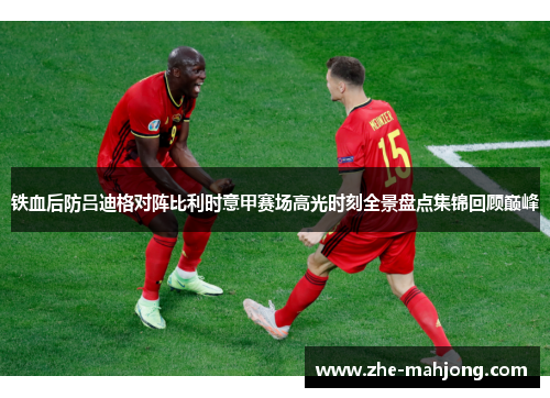 铁血后防吕迪格对阵比利时意甲赛场高光时刻全景盘点集锦回顾巅峰 铁血后防吕迪格对阵比利时意甲赛场高光时刻全景盘点集锦回顾巅峰
