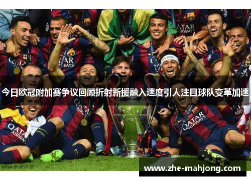 今日欧冠附加赛争议回顾折射新援融入速度引人注目球队变革加速 今日欧冠附加赛争议回顾折射新援融入速度引人注目球队变革加速