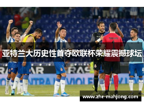 亚特兰大历史性首夺欧联杯荣耀震撼球坛