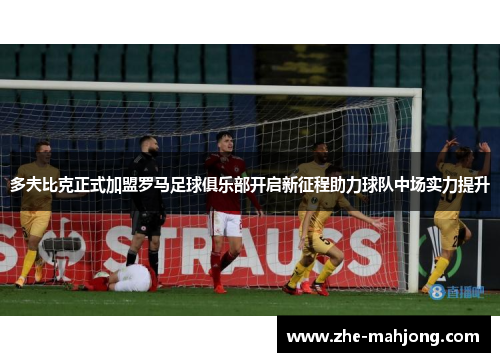 多夫比克正式加盟罗马足球俱乐部开启新征程助力球队中场实力提升 多夫比克正式加盟罗马足球俱乐部开启新征程助力球队中场实力提升