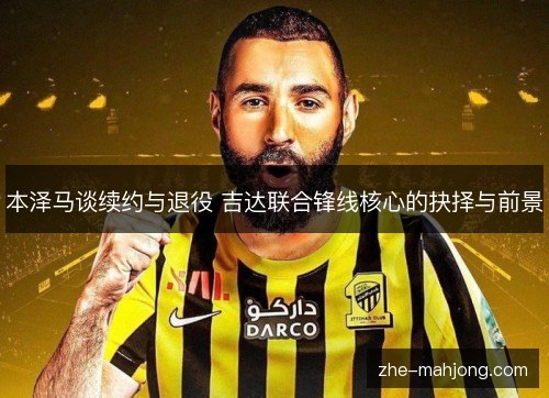 本泽马谈续约与退役 吉达联合锋线核心的抉择与前景